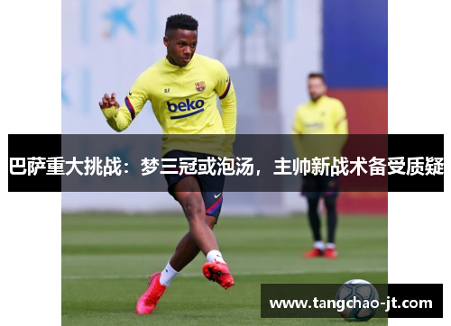 巴萨重大挑战：梦三冠或泡汤，主帅新战术备受质疑